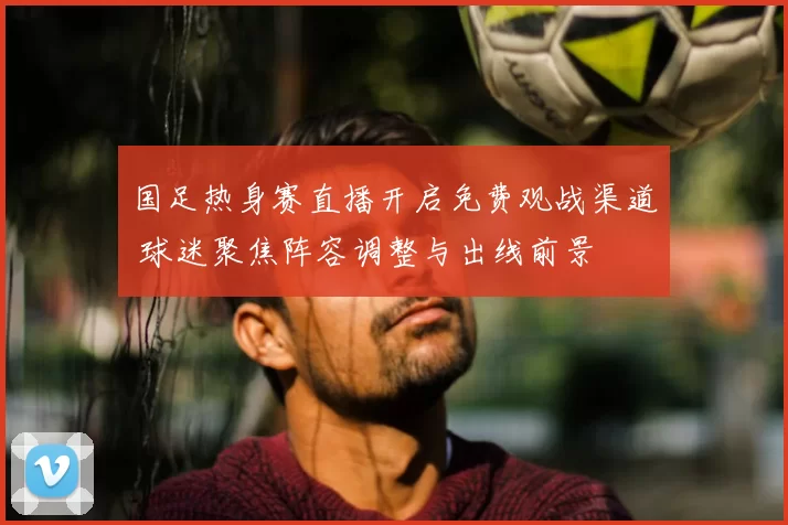 国足热身赛直播开启免费观战渠道 球迷聚焦阵容调整与出线前景