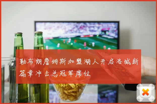 勒布朗詹姆斯加盟湖人开启洛城新篇章冲击总冠军席位