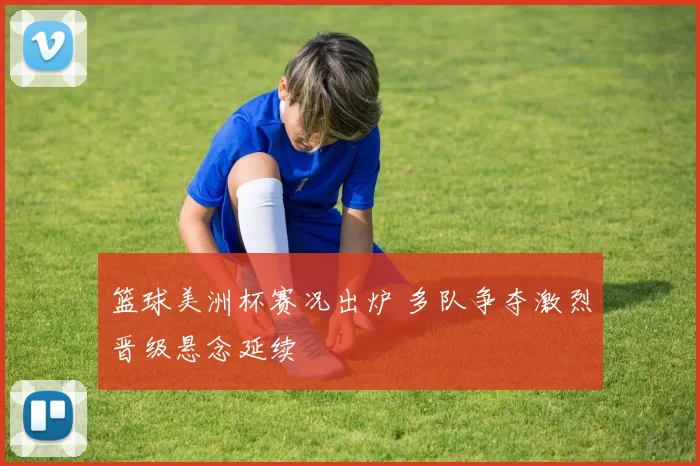 篮球美洲杯赛况出炉 多队争夺激烈晋级悬念延续