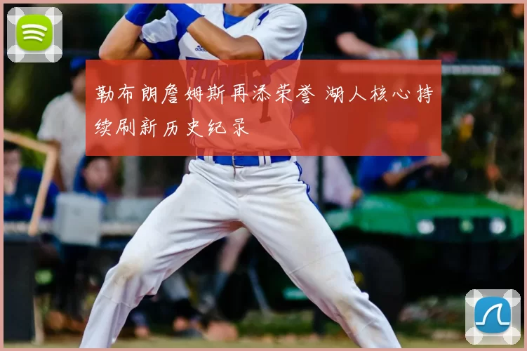 勒布朗詹姆斯再添荣誉 湖人核心持续刷新历史纪录