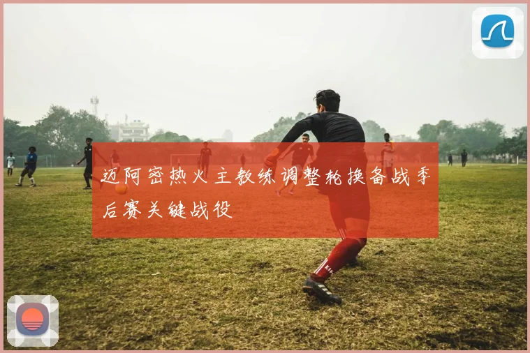 迈阿密热火主教练调整轮换备战季后赛关键战役