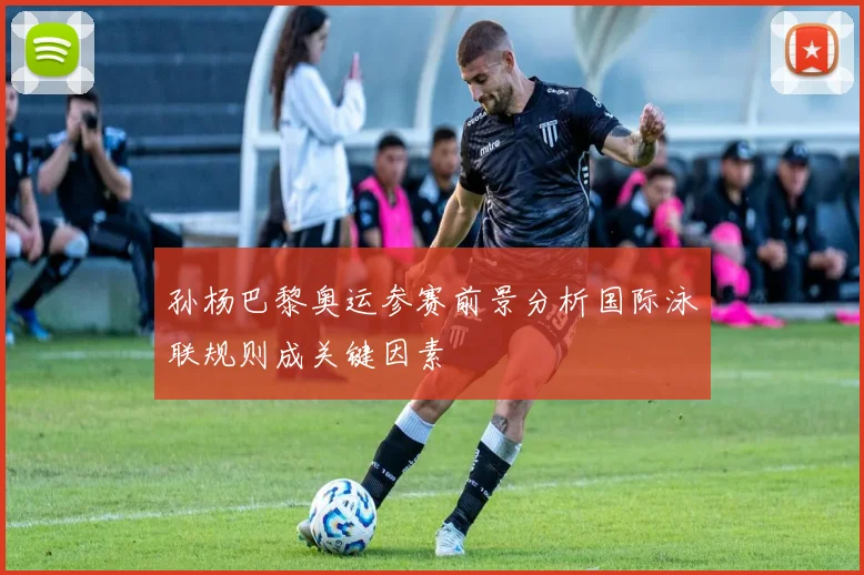 孙杨巴黎奥运参赛前景分析国际泳联规则成关键因素