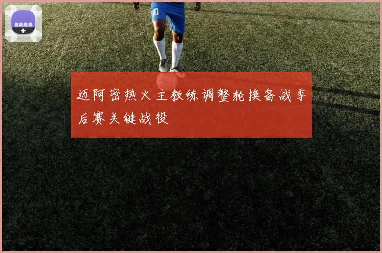 迈阿密热火主教练调整轮换备战季后赛关键战役