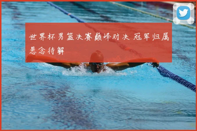世界杯男篮决赛巅峰对决 冠军归属悬念待解