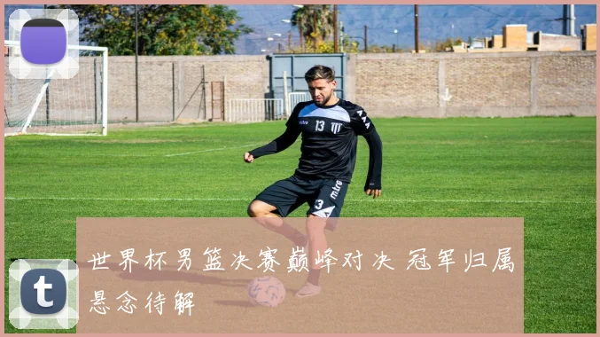 世界杯男篮决赛巅峰对决 冠军归属悬念待解