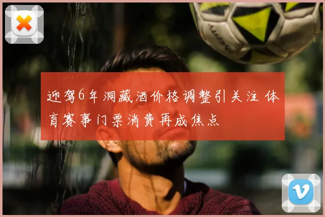 迎驾6年洞藏酒价格调整引关注 体育赛事门票消费再成焦点